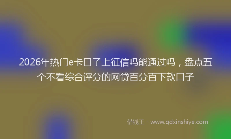 2026年热门e卡口子上征信吗能通过吗，盘点五个不看综合评分的网贷百分百下款口子