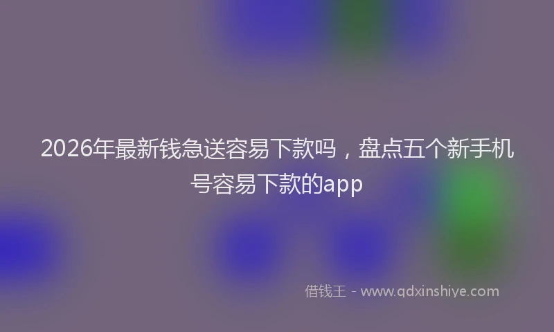 2026年最新钱急送容易下款吗，盘点五个新手机号容易下款的app