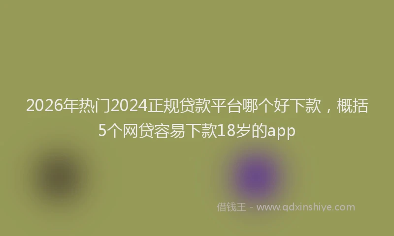 2026年热门2024正规贷款平台哪个好下款，概括5个网贷容易下款18岁的app