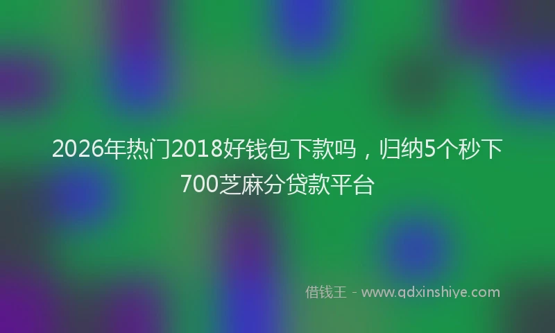 2026年热门2018好钱包下款吗，归纳5个秒下700芝麻分贷款平台