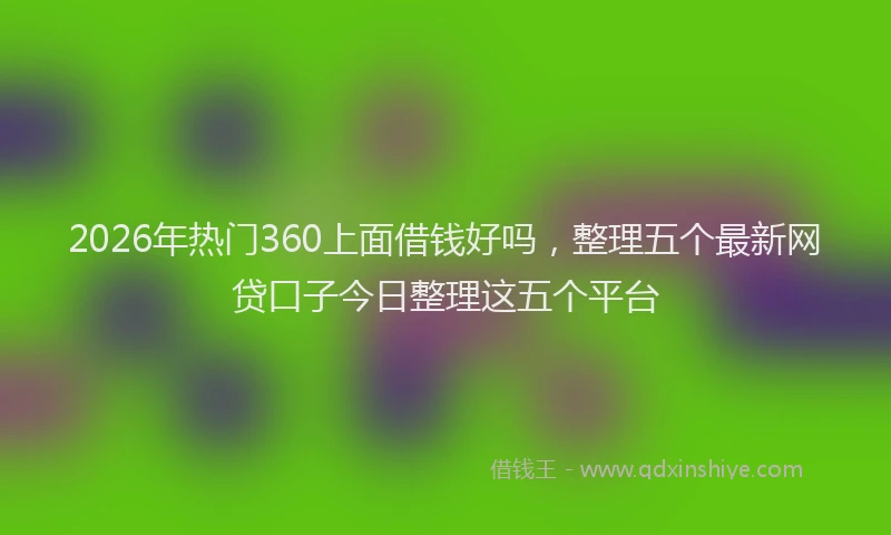 2026年热门360上面借钱好吗，整理五个最新网贷口子今日整理这五个平台