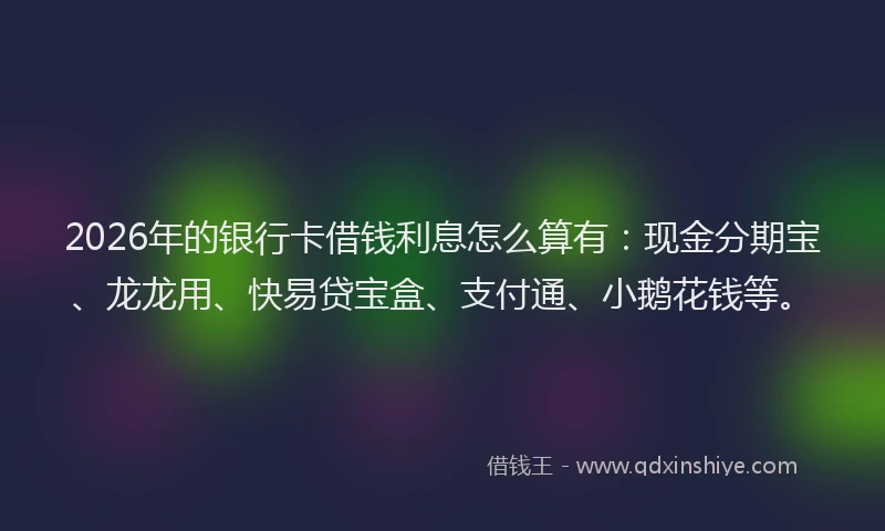 2026年的银行卡借钱利息怎么算有：现金分期宝、龙龙用、快易贷宝盒、支付通、小鹅花钱等。