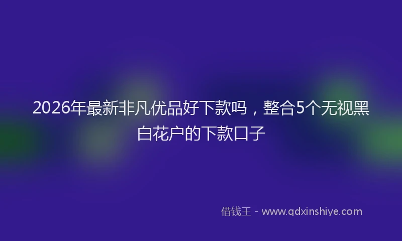 2026年最新非凡优品好下款吗，整合5个无视黑白花户的下款口子