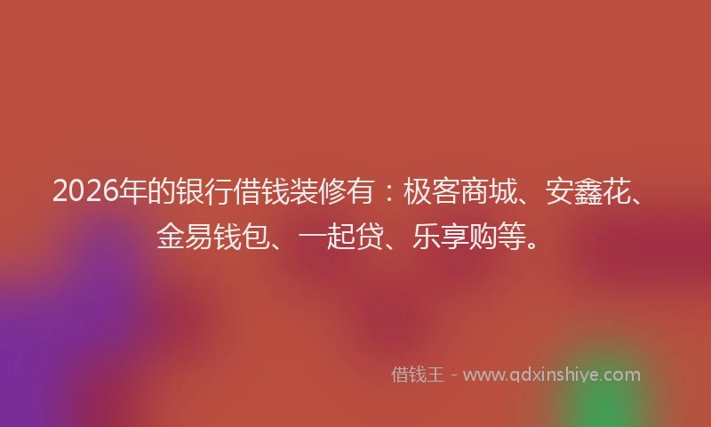 2026年的银行借钱装修有：极客商城、安鑫花、金易钱包、一起贷、乐享购等。