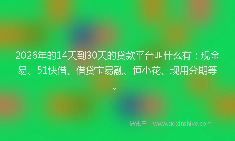 2026年的14天到30天的贷款平台叫什么有：现金易、51快借、借贷宝易融、恒小花、现用分期等。