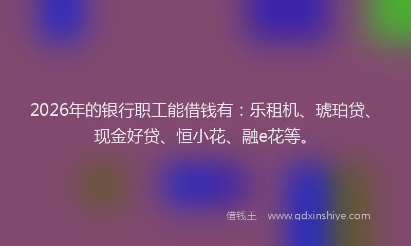 2026年的银行职工能借钱有：乐租机、琥珀贷、现金好贷、恒小花、融e花等。