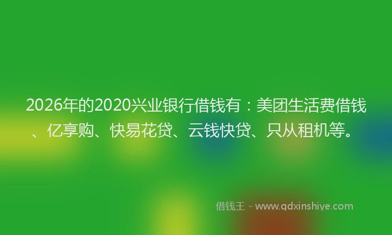 2026年的2020兴业银行借钱有：美团生活费借钱、亿享购、快易花贷、云钱快贷、只从租机等。