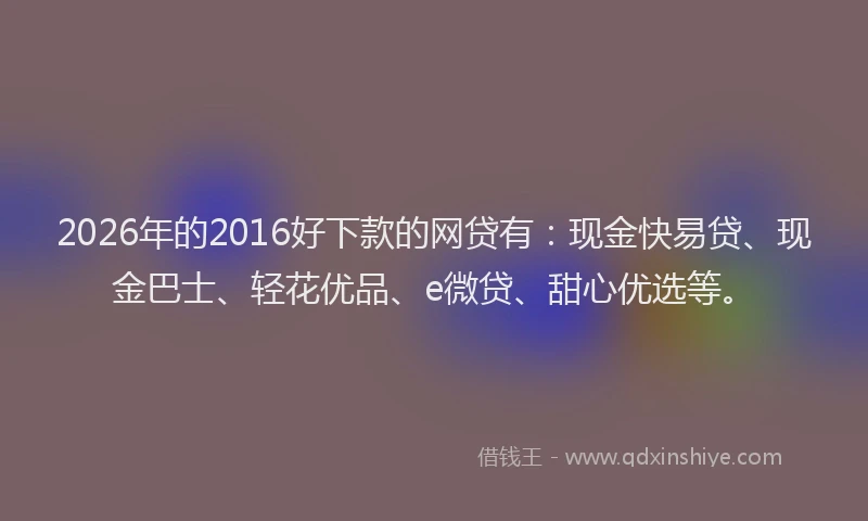 2026年的2016好下款的网贷有：现金快易贷、现金巴士、轻花优品、e微贷、甜心优选等。