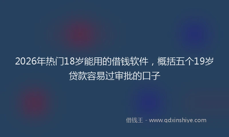 2026年热门18岁能用的借钱软件，概括五个19岁贷款容易过审批的口子