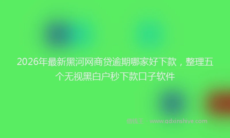 2026年最新黑河网商贷逾期哪家好下款，整理五个无视黑白户秒下款口子软件
