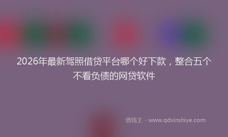 2026年最新驾照借贷平台哪个好下款，整合五个不看负债的网贷软件