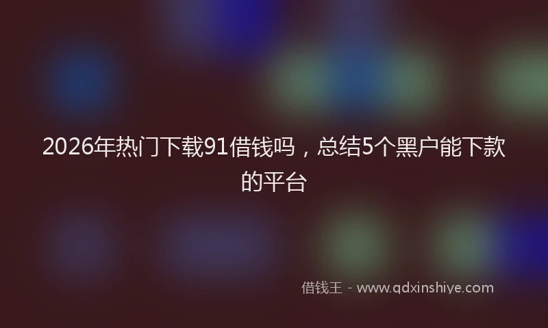 2026年热门下载91借钱吗，总结5个黑户能下款的平台