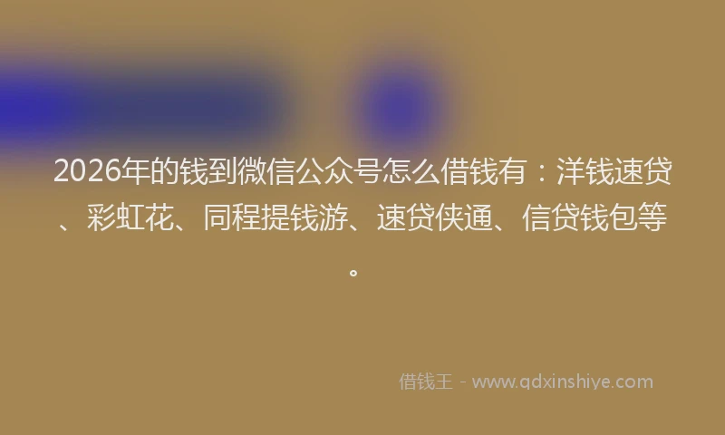 2026年的钱到微信公众号怎么借钱有：洋钱速贷、彩虹花、同程提钱游、速贷侠通、信贷钱包等。