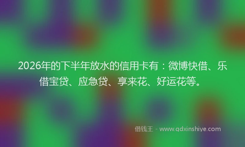 2026年的下半年放水的信用卡有：微博快借、乐借宝贷、应急贷、享来花、好运花等。