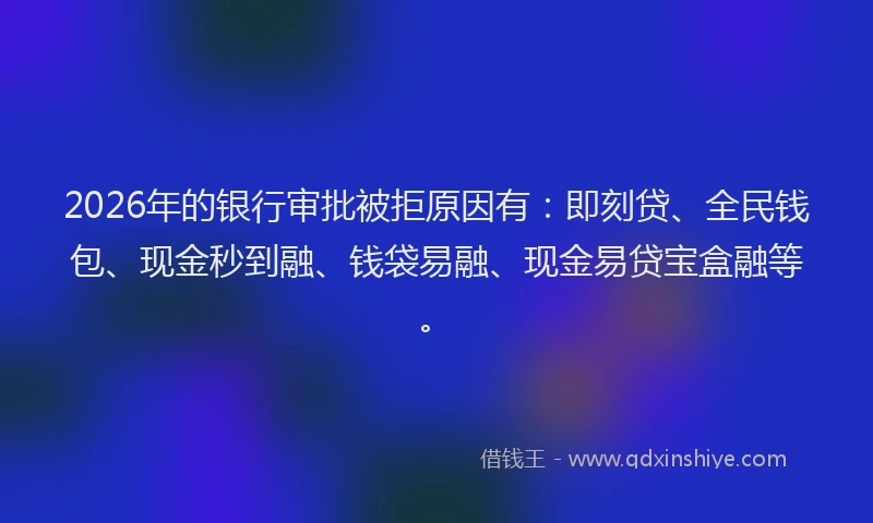 2026年的银行审批被拒原因有：即刻贷、全民钱包、现金秒到融、钱袋易融、现金易贷宝盒融等。
