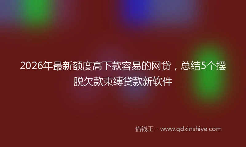2026年最新额度高下款容易的网贷，总结5个摆脱欠款束缚贷款新软件