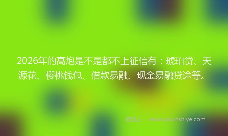 2026年的高炮是不是都不上征信有：琥珀贷、天源花、樱桃钱包、借款易融、现金易融贷途等。