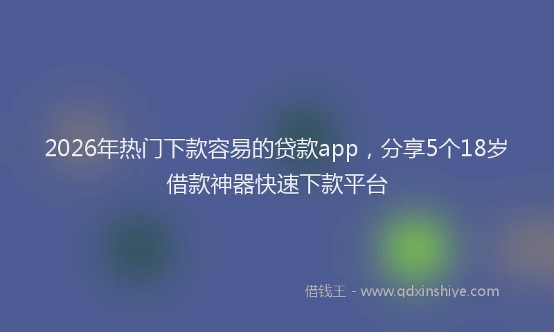 2026年热门下款容易的贷款app，分享5个18岁借款神器快速下款平台