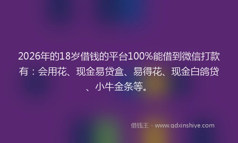2026年的18岁借钱的平台100%能借到微信打款有：会用花、现金易贷盒、易得花、现金白鸽贷、小牛金条等。