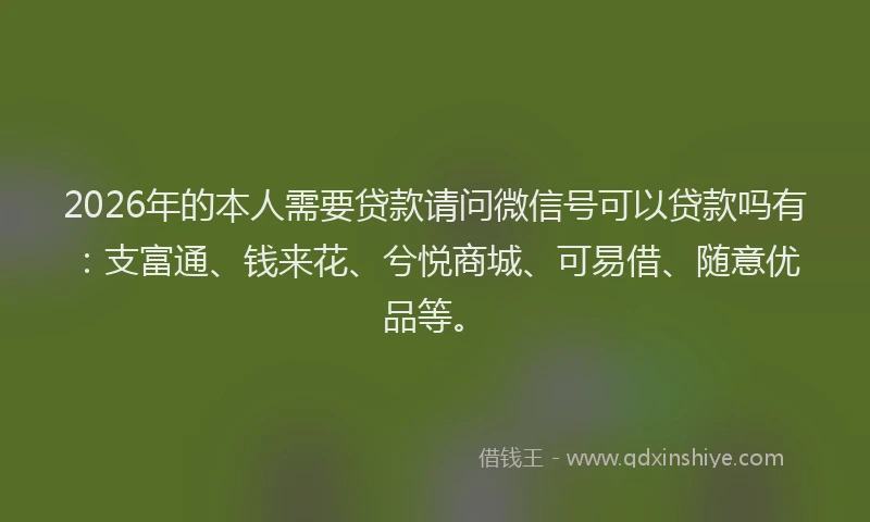 2026年的本人需要贷款请问微信号可以贷款吗有：支富通、钱来花、兮悦商城、可易借、随意优品等。