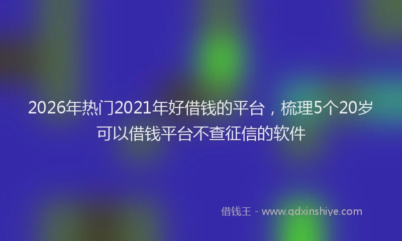 2026年热门2021年好借钱的平台，梳理5个20岁可以借钱平台不查征信的软件