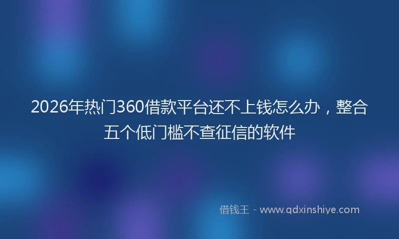 2026年热门360借款平台还不上钱怎么办，整合五个低门槛不查征信的软件