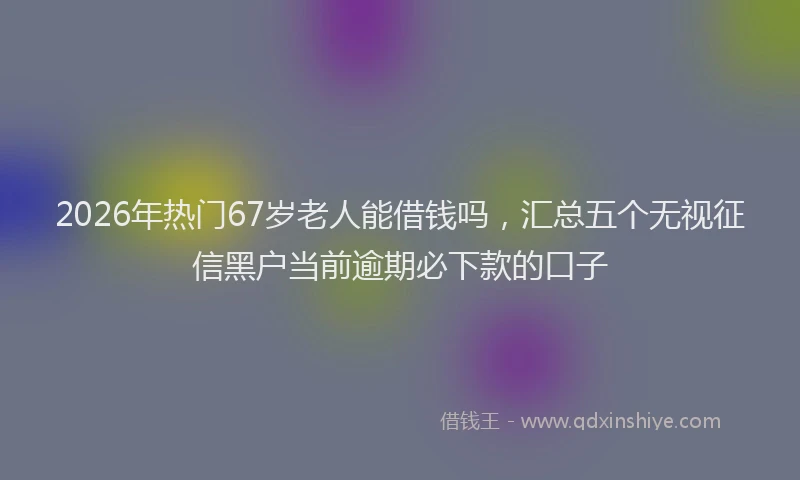 2026年热门67岁老人能借钱吗，汇总五个无视征信黑户当前逾期必下款的口子