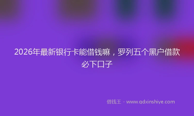 2026年最新银行卡能借钱嘛，罗列五个黑户借款必下口子