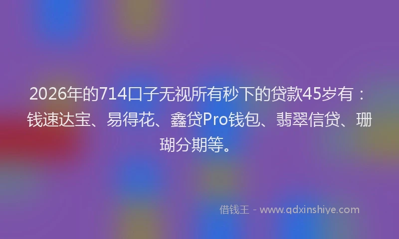 2026年的714口子无视所有秒下的贷款45岁有：钱速达宝、易得花、鑫贷Pro钱包、翡翠信贷、珊瑚分期等。