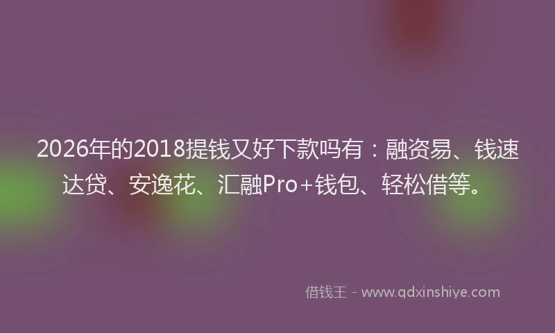 2026年的2018提钱又好下款吗有：融资易、钱速达贷、安逸花、汇融Pro+钱包、轻松借等。