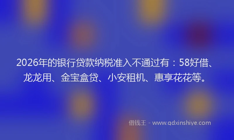 2026年的银行贷款纳税准入不通过有：58好借、龙龙用、金宝盒贷、小安租机、惠享花花等。
