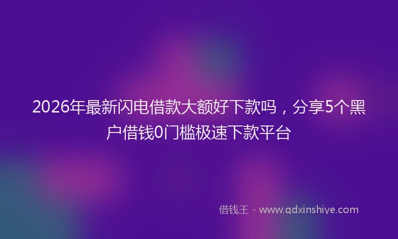 2026年最新闪电借款大额好下款吗，分享5个黑户借钱0门槛极速下款平台