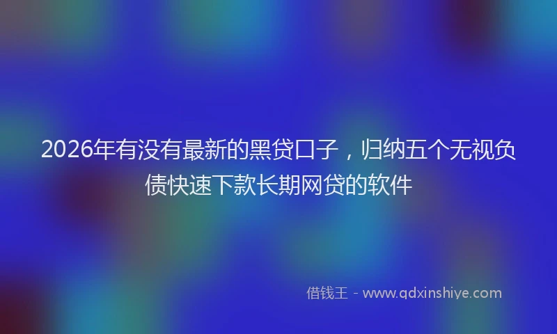 2026年有没有最新的黑贷口子，归纳五个无视负债快速下款长期网贷的软件