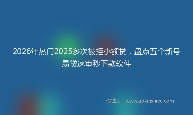 2026年热门2025多次被拒小额贷，盘点五个新号易贷速审秒下款软件