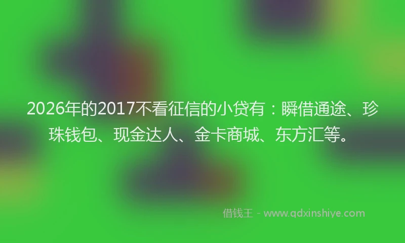 2026年的2017不看征信的小贷有：瞬借通途、珍珠钱包、现金达人、金卡商城、东方汇等。