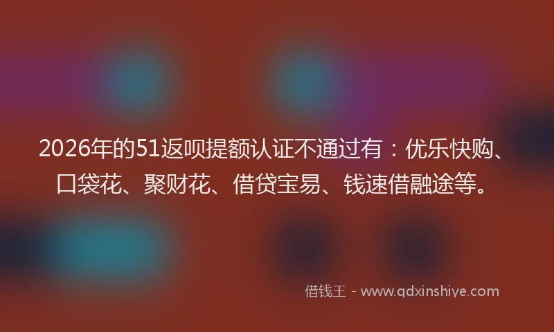 2026年的51返呗提额认证不通过有：优乐快购、口袋花、聚财花、借贷宝易、钱速借融途等。