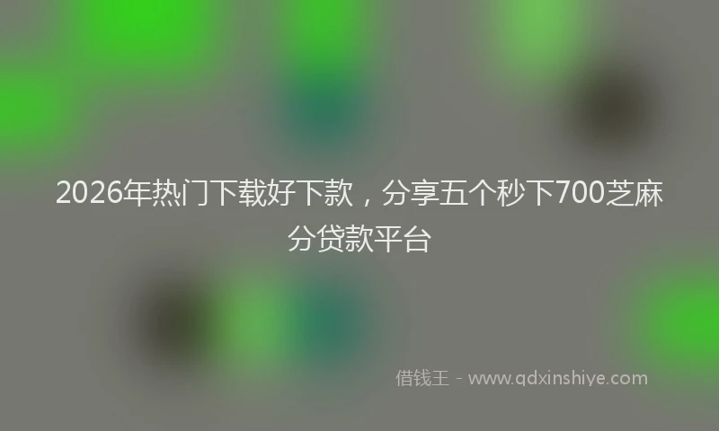 2026年热门下载好下款，分享五个秒下700芝麻分贷款平台