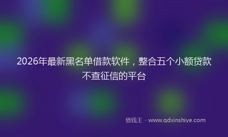2026年最新黑名单借款软件，整合五个小额贷款不查征信的平台