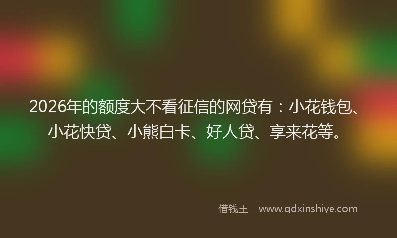 2026年的额度大不看征信的网贷有：小花钱包、小花快贷、小熊白卡、好人贷、享来花等。