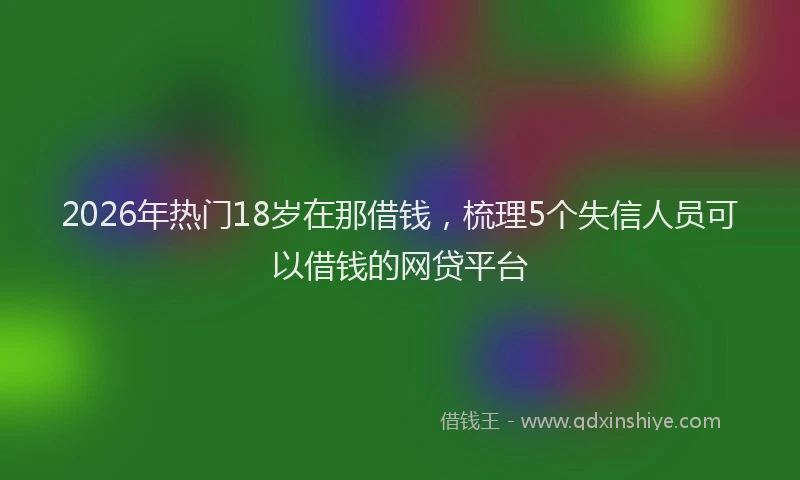 2026年热门18岁在那借钱，梳理5个失信人员可以借钱的网贷平台