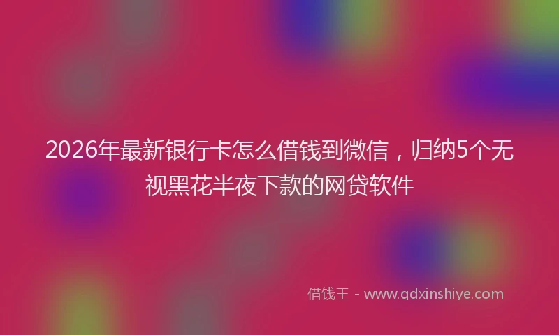 2026年最新银行卡怎么借钱到微信，归纳5个无视黑花半夜下款的网贷软件