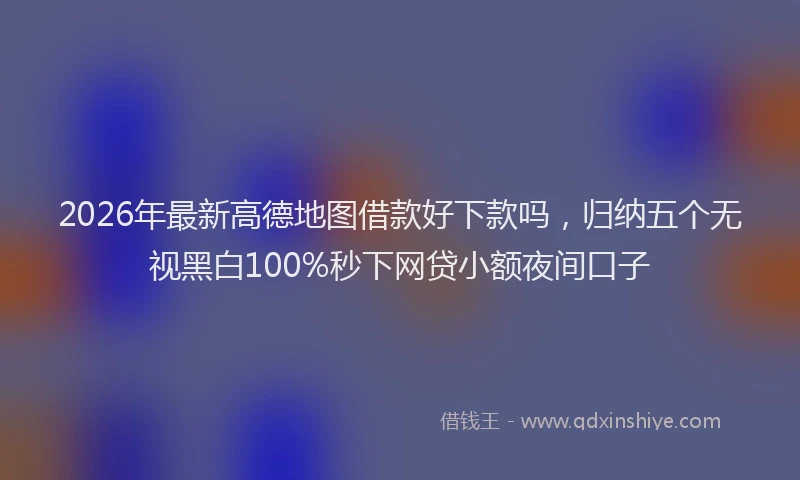 2026年最新高德地图借款好下款吗，归纳五个无视黑白100%秒下网贷小额夜间口子