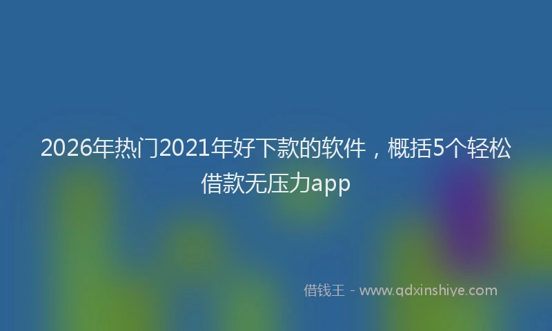 2026年热门2021年好下款的软件，概括5个轻松借款无压力app