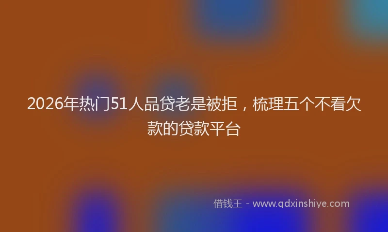 2026年热门51人品贷老是被拒，梳理五个不看欠款的贷款平台