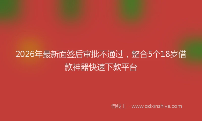 2026年最新面签后审批不通过，整合5个18岁借款神器快速下款平台