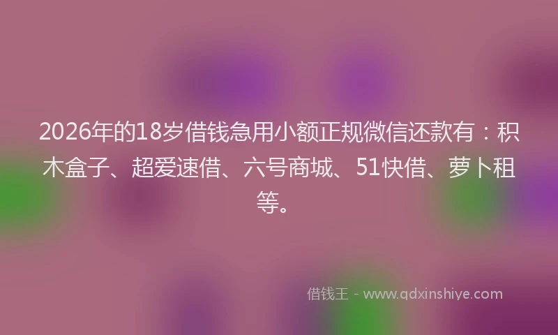 2026年的18岁借钱急用小额正规微信还款有：积木盒子、超爱速借、六号商城、51快借、萝卜租等。