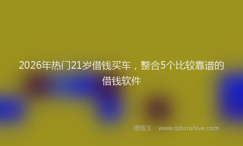 2026年热门21岁借钱买车，整合5个比较靠谱的借钱软件