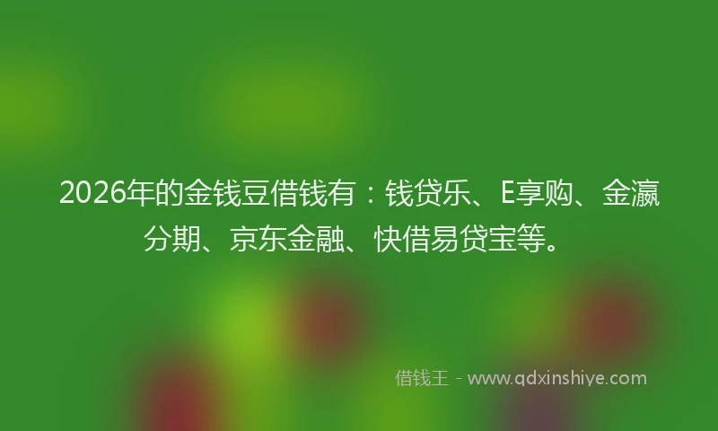 2026年的金钱豆借钱有：钱贷乐、E享购、金瀛分期、京东金融、快借易贷宝等。