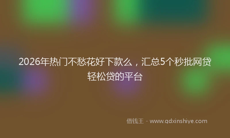 2026年热门不愁花好下款么，汇总5个秒批网贷轻松贷的平台