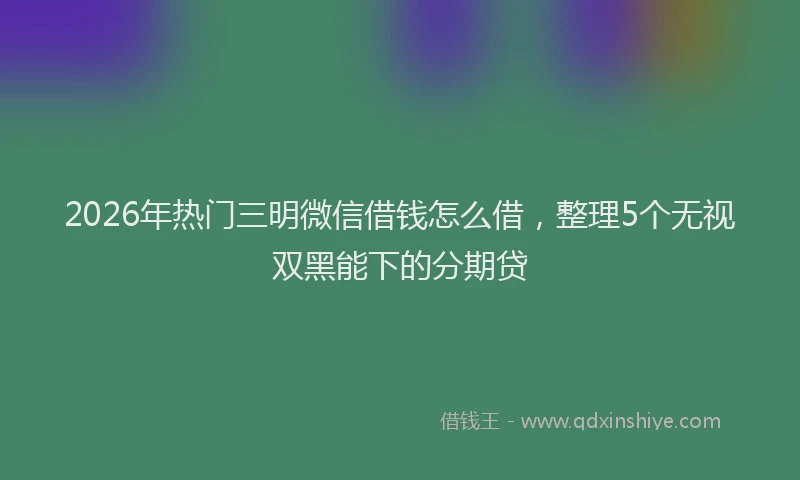 2026年热门三明微信借钱怎么借，整理5个无视双黑能下的分期贷